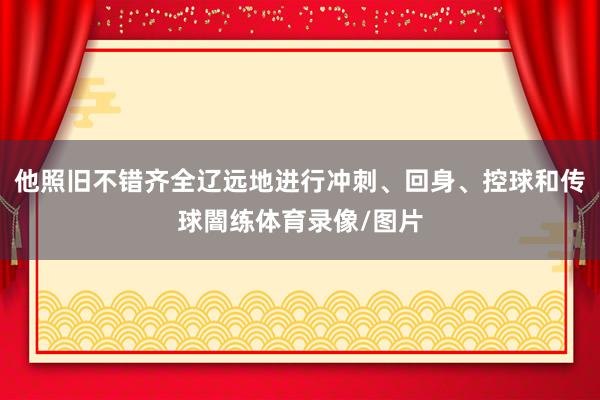 他照旧不错齐全辽远地进行冲刺、回身、控球和传球闇练体育录像/图片
