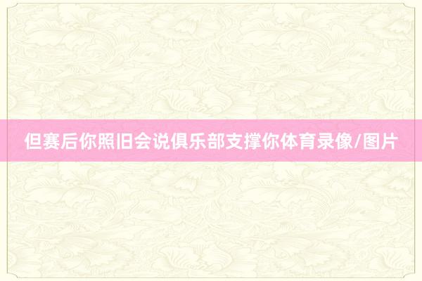 但赛后你照旧会说俱乐部支撑你体育录像/图片