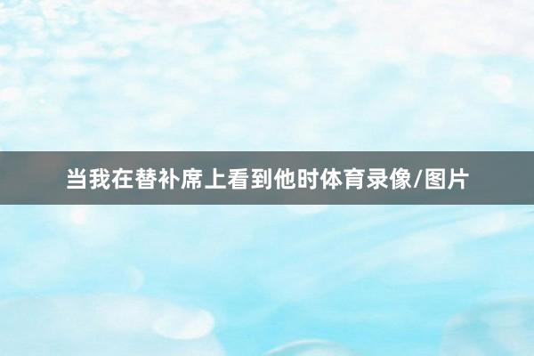 当我在替补席上看到他时体育录像/图片