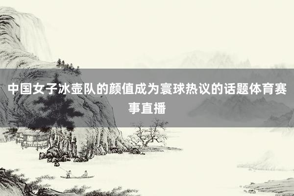 中国女子冰壶队的颜值成为寰球热议的话题体育赛事直播