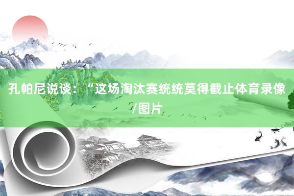 孔帕尼说谈：“这场淘汰赛统统莫得截止体育录像/图片