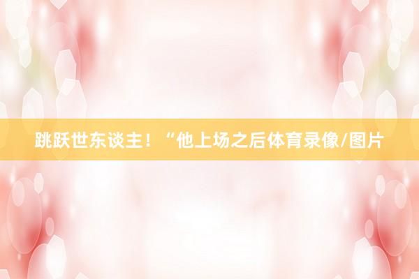 跳跃世东谈主！“他上场之后体育录像/图片