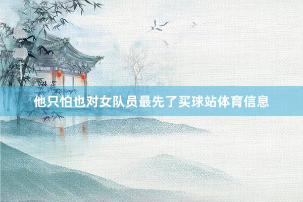 他只怕也对女队员最先了买球站体育信息