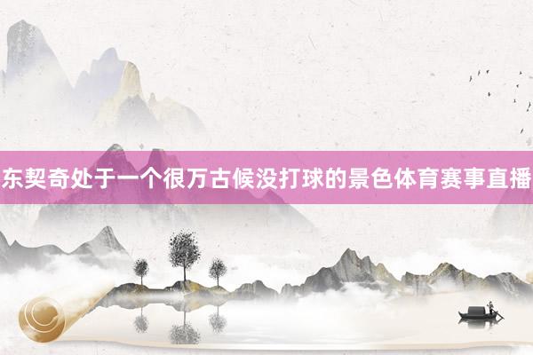 东契奇处于一个很万古候没打球的景色体育赛事直播