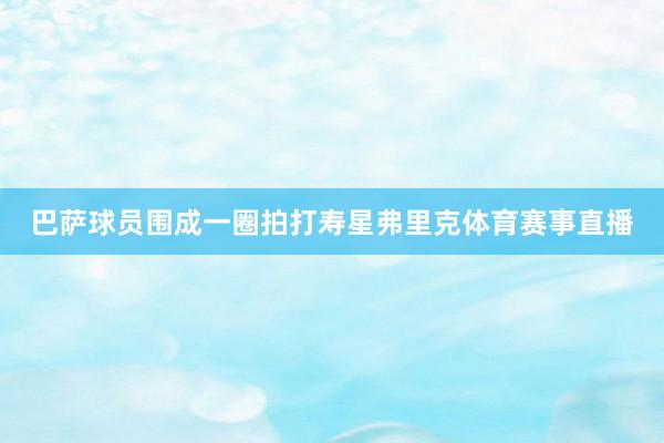 巴萨球员围成一圈拍打寿星弗里克体育赛事直播