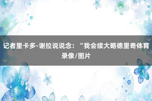 记者里卡多-谢拉说说念：“我会续大略德里奇体育录像/图片