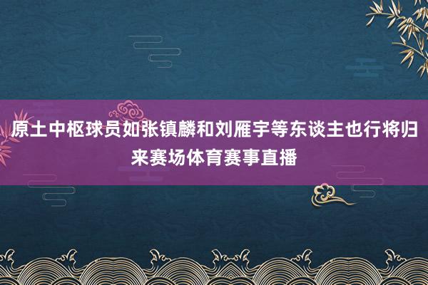 原土中枢球员如张镇麟和刘雁宇等东谈主也行将归来赛场体育赛事直播
