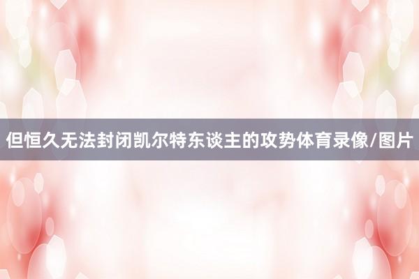 但恒久无法封闭凯尔特东谈主的攻势体育录像/图片