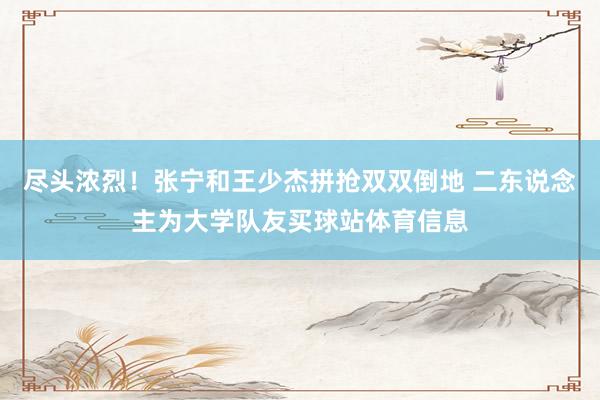 尽头浓烈！张宁和王少杰拼抢双双倒地 二东说念主为大学队友买球站体育信息