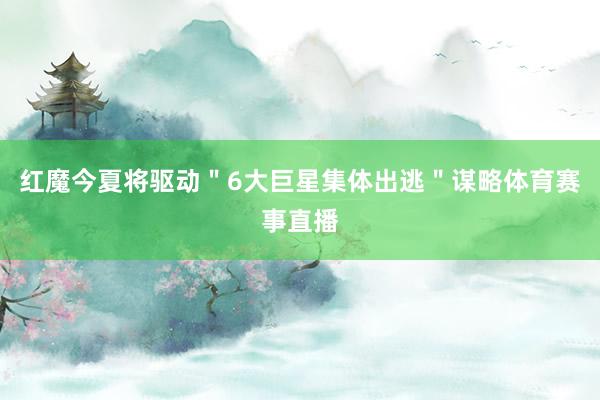 红魔今夏将驱动＂6大巨星集体出逃＂谋略体育赛事直播